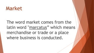 Market
The word market comes from the
latin word ‟marcatus” which means
merchandise or trade or a place
where business is conducted.
 