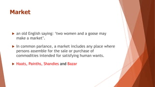 Market
 an old English saying: ‘two women and a goose may
make a market’.
 In common parlance, a market includes any place where
persons assemble for the sale or purchase of
commodities intended for satisfying human wants.
 Haats, Painths, Shandies and Bazar
 