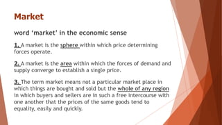 Market
word ‘market’ in the economic sense
1. A market is the sphere within which price determining
forces operate.
2. A market is the area within which the forces of demand and
supply converge to establish a single price.
3. The term market means not a particular market place in
which things are bought and sold but the whole of any region
in which buyers and sellers are in such a free intercourse with
one another that the prices of the same goods tend to
equality, easily and quickly.
 