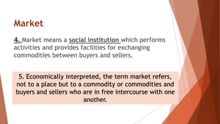 Market
4. Market means a social institution which performs
activities and provides facilities for exchanging
commodities between buyers and sellers.
5. Economically interpreted, the term market refers,
not to a place but to a commodity or commodities and
buyers and sellers who are in free intercourse with one
another.
 