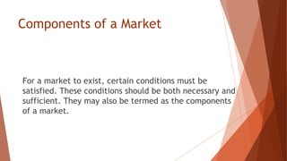 Components of a Market
For a market to exist, certain conditions must be
satisfied. These conditions should be both necessary and
sufficient. They may also be termed as the components
of a market.
 