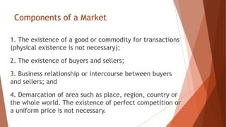 Components of a Market
1. The existence of a good or commodity for transactions
(physical existence is not necessary);
2. The existence of buyers and sellers;
3. Business relationship or intercourse between buyers
and sellers; and
4. Demarcation of area such as place, region, country or
the whole world. The existence of perfect competition or
a uniform price is not necessary.
 