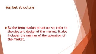 Market structure
 By the term market structure we refer to
the size and design of the market. It also
includes the manner of the operation of
the market.
 