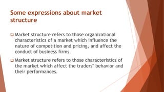 Some expressions about market
structure
 Market structure refers to those organizational
characteristics of a market which influence the
nature of competition and pricing, and affect the
conduct of business firms.
 Market structure refers to those characteristics of
the market which affect the traders‟ behavior and
their performances.
 