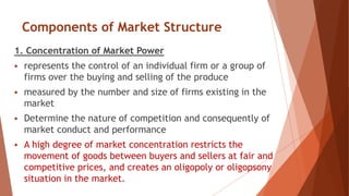 Components of Market Structure
1. Concentration of Market Power
 represents the control of an individual firm or a group of
firms over the buying and selling of the produce
 measured by the number and size of firms existing in the
market
 Determine the nature of competition and consequently of
market conduct and performance
 A high degree of market concentration restricts the
movement of goods between buyers and sellers at fair and
competitive prices, and creates an oligopoly or oligopsony
situation in the market.
 