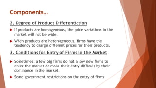 Components…
2. Degree of Product Differentiation
 If products are homogeneous, the price variations in the
market will not be wide.
 When products are heterogeneous, firms have the
tendency to charge different prices for their products.
3. Conditions for Entry of Firms in the Market
 Sometimes, a few big firms do not allow new firms to
enter the market or make their entry difficult by their
dominance in the market.
 Some government restrictions on the entry of firms
 