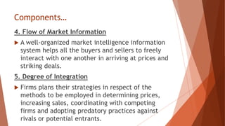 Components…
4. Flow of Market Information
 A well-organized market intelligence information
system helps all the buyers and sellers to freely
interact with one another in arriving at prices and
striking deals.
5. Degree of Integration
 Firms plans their strategies in respect of the
methods to be employed in determining prices,
increasing sales, coordinating with competing
firms and adopting predatory practices against
rivals or potential entrants.
 