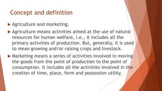 Concept and definition
 Agriculture and marketing.
 Agriculture means activities aimed at the use of natural
resources for human welfare, i.e., it includes all the
primary activities of production. But, generally, it is used
to mean growing and/or raising crops and livestock.
 Marketing means a series of activities involved in moving
the goods from the point of production to the point of
consumption. It includes all the activities involved in the
creation of time, place, form and possession utility.
 