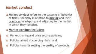 Market conduct
 Market conduct refers to the patterns of behavior
of firms, specially in relation to pricing and their
practices in adapting and adjusting to the market
in which they function.
 Market conduct includes:
a) Market sharing and price setting policies;
b) Policies aimed at coercing rivals; and
c) Policies towards setting the quality of products.
 