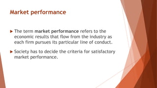 Market performance
 The term market performance refers to the
economic results that flow from the industry as
each firm pursues its particular line of conduct.
 Society has to decide the criteria for satisfactory
market performance.
 