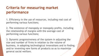 Criteria for measuring market
performance
1. Efficiency in the use of resources, including real cost of
performing various functions;
2. The existence of monopoly or monopoly profits, including
the relationship of margins with the average cost of
performing various functions;
3. Dynamic progressiveness of the system in adjusting the
size and number of firms in relation to the volume of
business, in adopting technological innovations and in finding
and/or inventing new forms of products so as to maximize
general social welfare.
 