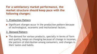 For a satisfactory market performance, the
market structure should keep pace with the
following changes:
1. Production Pattern
 Significant changes occur in the production pattern because
of technological, economic and institutional factors.
2. Demand Pattern
 The demand for various products, specially in terms of form
and quality, keeps on changing because of change in incomes,
the pattern of distribution among consumers, and changes in
their tastes and habits.
 