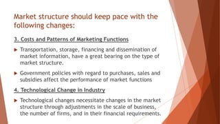 Market structure should keep pace with the
following changes:
3. Costs and Patterns of Marketing Functions
 Transportation, storage, financing and dissemination of
market information, have a great bearing on the type of
market structure.
 Government policies with regard to purchases, sales and
subsidies affect the performance of market functions
4. Technological Change in Industry
 Technological changes necessitate changes in the market
structure through adjustments in the scale of business,
the number of firms, and in their financial requirements.
 