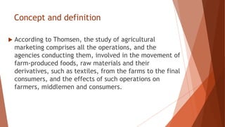 Concept and definition
 According to Thomsen, the study of agricultural
marketing comprises all the operations, and the
agencies conducting them, involved in the movement of
farm-produced foods, raw materials and their
derivatives, such as textiles, from the farms to the final
consumers, and the effects of such operations on
farmers, middlemen and consumers.
 