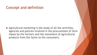 Concept and definition
 Agricultural marketing is the study of all the activities,
agencies and policies involved in the procurement of farm
inputs by the farmers and the movement of agricultural
products from the farms to the consumers.
 
