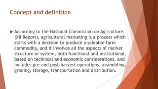 Concept and definition
 According to the National Commission on Agriculture
(XII Report), agricultural marketing is a process which
starts with a decision to produce a saleable farm
commodity, and it involves all the aspects of market
structure or system, both functional and institutional,
based on technical and economic considerations, and
includes pre-and post-harvest operations, assembling,
grading, storage, transportation and distribution.
 