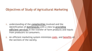 Objectives of Study of Agricultural Marketing
1. understanding of the complexities involved and the
identification of bottlenecks with a view to providing
efficient services in the transfer of farm products and inputs
from producers to consumers.
2. An efficient marketing system minimizes costs, and benefits all
the sections of the society.
 