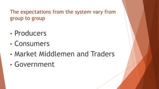 The expectations from the system vary from
group to group
• Producers
• Consumers
• Market Middlemen and Traders
• Government
 