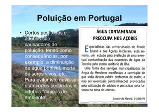 Poluição em Portugal
• Certos pesticidas e
  adubos são
  causadores de
  poluição, tendo como
  consequências, por
  exemplo, a diminuição
  de água potável, morte
  de seres vivos, etc.
  Para evitar isto deve-se
  usar certos pesticidas e
  adubos “amigos do
  ambiente”.       Escola Secundária de D. Duarte -   8
                                   Coimbra
 