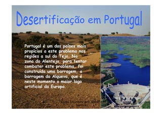 Portugal é um dos países mais
propícios a este problema nas
regiões a sul do Tejo. Na
zona do Alentejo, para tentar
combater este problema, foi
construída uma barragem, a
barragem do Alqueva, que é
neste momento o maior lago
artificial da Europa.


                 Escola Secundária de D. Duarte -   9
                            Coimbra
 