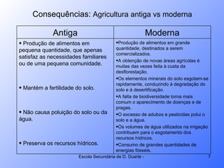 Consequências:  Agricultura antiga vs moderna Antiga Moderna Produção de alimentos em pequena quantidade, que apenas satisfaz as necessidades familiares ou de uma pequena comunidade. Mantém a fertilidade do solo. Não causa poluição do solo ou da água. Preserva os recursos hídricos.  Produção de alimentos em grande quantidade, destinados a serem comercializados. A obtenção de novas áreas agrícolas é muitas das vezes feita à custa da desflorestação. Os elementos minerais do solo esgotam-se rapidamente, conduzindo à degradação do solo e à desertificação. A falta de biodiversidade torna mais comum o aparecimento de doenças e de pragas. O excesso de adubos e pesticidas polui o solo e a água. Os volumes de água utilizados na irrigação contribuem para o esgotamento dos recursos hídricos. Consumo de grandes quantidades de energias fósseis.  