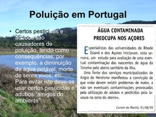 Poluição em Portugal Certos pestici das e adubos são causadores de poluição, tendo como consequências, por exemplo, a diminuição de água potável, morte de seres vivos, etc. Para evitar isto deve-se usar certos pesticidas e adubos “amigos do ambiente”. 