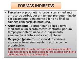 FORMAS INDIRETAS
• Parceria – o proprietário cede a terra mediante
  um acordo verbal, por um tempo pré-determinado
  e o pagamento geralmente é feito no final da
  colheita com parte da produção.
• Arrendamento – o proprietário aluga a terra
  mediante a um acordo escrito(contrato), por um
  tempo pré-determinado e o pagamento
  geralmente é feito a vista e em dinheiro.
• Ocupação (posseiro) – o indivíduo invade e
  explora a terra sem nenhum acordo com o
  proprietário.
  OBS: GRILEIRO - é um termo que designa quem falsifica
  documentos para de forma ilegal tornar-se dono por direito
  de terras devolutas ou de terceiros
 