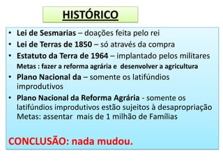 HISTÓRICO
• Lei de Sesmarias – doações feita pelo rei
• Lei de Terras de 1850 – só através da compra
• Estatuto da Terra de 1964 – implantado pelos militares
  Metas : fazer a reforma agrária e desenvolver a agricultura
• Plano Nacional da – somente os latifúndios
  improdutivos
• Plano Nacional da Reforma Agrária - somente os
  latifúndios improdutivos estão sujeitos à desapropriação
  Metas: assentar mais de 1 milhão de Famílias

CONCLUSÃO: nada mudou.
 