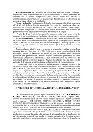 Ganadería bovina: La Comunidad, excedentaria en productos lácteos y derivados,
impuso una cuota de producción que exigió la reducción de la cabaña de bovino. Se
señalaba que no éramos competitivos (peor calidad, costes más elevados y
explotaciones de carácter familiar con escasas reses, deficiencias en la selección de las
especies y escasa calidad de la instalación)
    Sector vitivinícola: En el momento de la adhesión nuestra producción representaba
el 2/3 del total de la producción comunitaria. Para evitar los elevados excedentes se
determinó el arranque incentivado de 100.000 Ha de viñedos (cepas viejas,
explotaciones marginales). Se establecieron ayudas financieras para estimular la
producción de vinos de calidad mediante una denominación de origen.
      Aceite de oliva: Se ajustó la producción, auque no se favoreció una política de
arranque ya que en muchas zonas (Andalucía oriental), era el único recurso económico.
   Sector hortofrutícola: El más dinámico de nuestra agricultura, más competitivo que
en el resto de los Estados miembros (calidad y precio), fue el más perjudicado. Francia
objetó y dificultó su producción dado el carácter temprano, barato y óptimo de su
cosecha. Exigieron aranceles que encarecían nuestros productos y volcaron nuestros
camiones.
    Nuestra adhesión a la UE, puso en evidencia la baja productividad de la agricultura
española. Con un clima seco en el 75% del territorio y con tan sólo el 40% de la
superficie a menos de 500 metros de altitud, no eran las mejores condiciones para
garantizar una productividad. Además nuestras estructuras productivas no eran
capitalizadas (maquinaria, fertilizantes…) con inversiones pues su tamaño no era
conveniente por ser demasiado pequeño. Además, la adhesión puso de manifiesto la
debilidad de la industria agroalimentaria y las frágiles redes de comercialización.
       Aparte del esfuerzo de adaptación sufrido durante el periodo transitorio, la
agricultura española ha recibido importantes subvenciones de la Comunidad financiadas
con el FEOGA, que tenían como finalidad fomentar el asociacionismo agrario, la
mejora de la agricultura de las zonas de montaña y la optimización de las redes de
distribución contribuyendo al desarrollo de la industria agroalimentaria. Todas estas
medidas han permitido una modernización de la agricultura española. No obstante, la
transformación de la industria agroalimentaria ha venido de la mano de multinacionales
extranjeras. Gran número de empresas han sido compradas por empresas extranjeras.
Entre 1986 y 1992, en torno al 40% del negocio alimentario pasó a empresas de capital
extranjero, la mayoría francesas.

   5- PRESENTE Y FUTURO DE LA AGRICULTURA EN CASTILLA Y LEÓN


      En nuestra situación presente sigue siendo decisiva la POLÍTICA AGRARIA
COMUNITARIA (PAC)., CON SU ACTUALIZACIÓN DE LA agenda 2000.
Nuestro medio rural necesita de otros fondos europeos destinados a nuestro desarrollo
rural y regional ( FSE-FONDOS SOCIALES EUROPEOS-, FEDER- FONDO
EUROPEO DE DESARROLLO REGIONAL-…). El volumen percibido por estas
ayudas se ha visto en peligro como consecuencia de la salida de nuestra Comunidad del
objetivo 1 de la UE. Desde 2007 las reducciones han sido más que evidentes.
     Por tanto se necesita una completa RECONVERSIÓN que implique modernizar la
agricultura, incrementar la productividad y la competitividad, disminuir algunas
producciones, mejorar la salida a los canales de comercialización y distribución. Se
debe incrementar la superficie de regadío y potenciar nuevas técnicas de cultivo, se debe
potenciar una industria agroalimentaria que permita la comercialización de productos
 