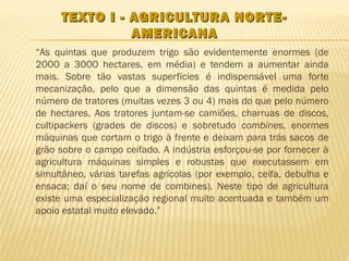 TEXTO I - AGRICULTURA NORTE-
               AMERICANA
“As quintas que produzem trigo são evidentemente enormes (de
2000 a 3000 hectares, em média) e tendem a aumentar ainda
mais. Sobre tão vastas superfícies é indispensável uma forte
mecanização, pelo que a dimensão das quintas é medida pelo
número de tratores (muitas vezes 3 ou 4) mais do que pelo número
de hectares. Aos tratores juntam-se camiões, charruas de discos,
cultipackers (grades de discos) e sobretudo combines, enormes
máquinas que cortam o trigo à frente e deixam para trás sacos de
grão sobre o campo ceifado. A indústria esforçou-se por fornecer à
agricultura máquinas simples e robustas que executassem em
simultâneo, várias tarefas agrícolas (por exemplo, ceifa, debulha e
ensaca; daí o seu nome de combines). Neste tipo de agricultura
existe uma especialização regional muito acentuada e também um
apoio estatal muito elevado.”
 