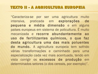 TEXTO II - A AGRICULTURA EUROPEIA

“Caracteriza-se por ser uma agricultura muito
intensiva, praticada em explorações             de
pequena e média dimensão e em alguns
países europeus em sistema de policultura. É muito
mecanizada e recorre abundantemente ao
uso de fer tilizantes químicos, o que faz
desta agricultura uma das mais poluentes
do mundo. A agricultura europeia tem sofrido
várias transformações e caminhado para uma
especialização cada vez mais acentuada, tendo em
vista corrigir os excessos de produção em
determinados setores (o dos cereais, por exemplo)”.
 