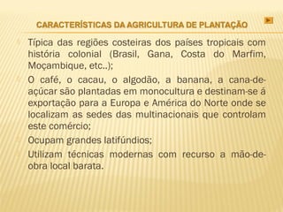    Típica das regiões costeiras dos países tropicais com
    história colonial (Brasil, Gana, Costa do Marfim,
    Moçambique, etc..);
   O café, o cacau, o algodão, a banana, a cana-de-
    açúcar são plantadas em monocultura e destinam-se á
    exportação para a Europa e América do Norte onde se
    localizam as sedes das multinacionais que controlam
    este comércio;
   Ocupam grandes latifúndios;
   Utilizam técnicas modernas com recurso a mão-de-
    obra local barata.
 