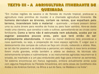 TEXTO III - A AGRICULTURA ITINERANTE DE
                  QUEIMADA
“Em muitas regiões da savana e de floresta do mundo tropical, pratica-se a
agricultura mais primitiva do mundo: é a chamada agricultura itinerante. Os
homens derrubam as ár vores, cor tam os ramos, que espalham pelo
terreno, incendeiam todo o material – queimada -, embora possam deixar
uma ou outra árvore para recolha de frutos ou para fazer sombra. Abre-se deste
modo uma clareira, que constitui o solo a cultivar, aproveitando-se as cinzas como
fertilizante. Como a terra não é estrumada nem adubada, acaba por se
esgotar passados poucos anos, pelo que terá então de ser
simplesmente abandonada. A maior ou menor distância dela procede-se a
nova queimada, ou seja, a preparação de novo espaço agrícola. É vulgar que o
deslocamento dos campos de cultura se faça em círculo, rodeando a aldeia. Mas,
se tal não for possível e as distâncias a percorrer, em relação à nova terra arrotear
forem muito grandes, então também a aldeia se desloca. As técnicas são
extremamente simples e rudimentares e os instrumentos agrícolas resumem-se à
enxada, ao machado e a um pau endurecido pelo fogo para enterrar as sementes.
Tal sistema encontra-se em franca regressão, embora actualmente ainda surja
com alguma frequência na Floresta Amazónica, em certa áreas da Cordilheira dos
Andes e da América Central, na África a sul do Sara, na Malásia e na Índia”.
 