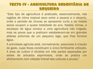 TEXTO IV - AGRICULTURA SEDENTÁRIA DE
                 SEQUEIRO
“Este tipo de agricultura é praticado, essencialmente, nas
regiões de clima tropical seco entre a savana e o deserto,
onde o período de chuvas se apresenta curto e os meses
secos ocupam a quase totalidade do ano. Nestes climas, a
escassez de água conduz a uma agricultura não irrigada,
mas os povos que a praticam estabelecem-se em grandes
aldeias próximas de um pequeno lago, que lhes fornece
água.
A actividade agrícola está, normalmente, associada à criação
de gado, cujas fezes constituem o único fertilizante utilizado.
A área de cultivo é dividida em três partes separadas por
sebes de arbustos espinhosos, onde se pratica um
afolhamento com rotação trienal das culturas e pousio.”
 