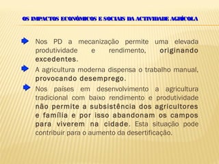 OS IMPACTOS ECONÓMICOS E SOCIAIS DA ACTIVIDADE AGRÍCOLA



    Nos PD a mecanização permite uma elevada
    produtividade      e   rendimento,      originando
    excedentes.
    A agricultura moderna dispensa o trabalho manual,
    provocando desemprego .
    Nos países em desenvolvimento a agricultura
    tradicional com baixo rendimento e produtividade
    não permite a subsistência dos agricultores
    e família e por isso abandonam os campos
    para viverem na cidade . Esta situação pode
    contribuir para o aumento da desertificação.
 