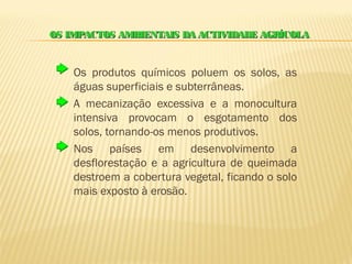 OS IMPACTOS AMBIENTAIS DA ACTIVIDADE AGRÍCOLA


    Os produtos químicos poluem os solos, as
    águas superficiais e subterrâneas.
    A mecanização excessiva e a monocultura
    intensiva provocam o esgotamento dos
    solos, tornando-os menos produtivos.
    Nos países em desenvolvimento a
    desflorestação e a agricultura de queimada
    destroem a cobertura vegetal, ficando o solo
    mais exposto à erosão.
 