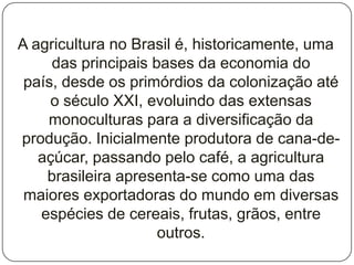 A agricultura no Brasil é, historicamente, uma
     das principais bases da economia do
 país, desde os primórdios da colonização até
     o século XXI, evoluindo das extensas
    monoculturas para a diversificação da
produção. Inicialmente produtora de cana-de-
   açúcar, passando pelo café, a agricultura
    brasileira apresenta-se como uma das
 maiores exportadoras do mundo em diversas
   espécies de cereais, frutas, grãos, entre
                     outros.
 