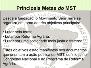 Principais Metas do MST
Desde a fundação, o Movimento Sem Terra se
organiza em torno de três objetivos principais:

• Lutar pela terra;
• Lutar por Reforma Agrária;
• Lutar por uma sociedade mais justa e fraterna.

Estes objetivos estão manifestos nos documentos
que orientam a ação política do MST, definidos no
Congresso Nacional e no Programa de Reforma
Agrária.
 