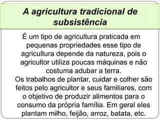 A agricultura tradicional de
         subsistência
  É um tipo de agricultura praticada em
    pequenas propriedades esse tipo de
  agricultura depende da natureza, pois o
  agricultor utiliza poucas máquinas e não
           costuma adubar a terra.
Os trabalhos de plantar, cuidar e colher são
feitos pelo agricultor e seus familiares, com
   o objetivo de produzir alimentos para o
 consumo da própria família. Em geral eles
  plantam milho, feijão, arroz, batata, etc.
 