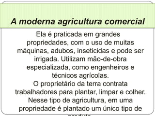 A moderna agricultura comercial
         Ela é praticada em grandes
     propriedades, com o uso de muitas
  máquinas, adubos, inseticidas e pode ser
        irrigada. Utilizam mão-de-obra
     especializada, como engenheiros e
               técnicos agrícolas.
       O proprietário da terra contrata
 trabalhadores para plantar, limpar e colher.
      Nesse tipo de agricultura, em uma
   propriedade é plantado um único tipo de
 