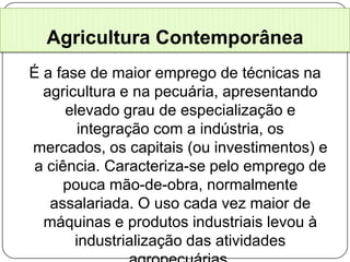 Agricultura Contemporânea
É a fase de maior emprego de técnicas na
  agricultura e na pecuária, apresentando
      elevado grau de especialização e
        integração com a indústria, os
mercados, os capitais (ou investimentos) e
 a ciência. Caracteriza-se pelo emprego de
      pouca mão-de-obra, normalmente
   assalariada. O uso cada vez maior de
  máquinas e produtos industriais levou à
       industrialização das atividades
 