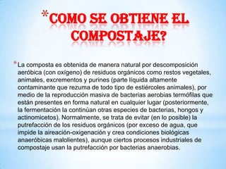 *Como se obtiene el
                   compostaje?
* La composta es obtenida de manera natural por descomposición
 aeróbica (con oxígeno) de residuos orgánicos como restos vegetales,
 animales, excrementos y purines (parte líquida altamente
 contaminante que rezuma de todo tipo de estiércoles animales), por
 medio de la reproducción masiva de bacterias aerobias termófilas que
 están presentes en forma natural en cualquier lugar (posteriormente,
 la fermentación la continúan otras especies de bacterias, hongos y
 actinomicetos). Normalmente, se trata de evitar (en lo posible) la
 putrefacción de los residuos orgánicos (por exceso de agua, que
 impide la aireación-oxigenación y crea condiciones biológicas
 anaeróbicas malolientes), aunque ciertos procesos industriales de
 compostaje usan la putrefacción por bacterias anaerobias.
 
