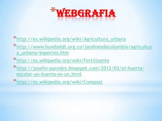*webgrafia
* http://es.wikipedia.org/wiki/Agricultura_urbana
* http://www.humboldt.org.co/jardinesdecolombia/agricultur
 a_urbana/especies.htm
* http://es.wikipedia.org/wiki/Fertilizante
* http://joselin-paredes.blogspot.com/2012/03/el-huerto-
 escolar-un-huerto-es-un.html
* http://es.wikipedia.org/wiki/Compost
 