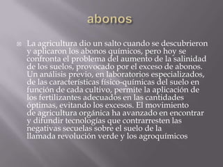    La agricultura dio un salto cuando se descubrieron
    y aplicaron los abonos químicos, pero hoy se
    confronta el problema del aumento de la salinidad
    de los suelos, provocado por el exceso de abonos.
    Un análisis previo, en laboratorios especializados,
    de las características físico-químicas del suelo en
    función de cada cultivo, permite la aplicación de
    los fertilizantes adecuados en las cantidades
    óptimas, evitando los excesos. El movimiento
    de agricultura orgánica ha avanzado en encontrar
    y difundir tecnologías que contrarresten las
    negativas secuelas sobre el suelo de la
    llamada revolución verde y los agroquímicos
 