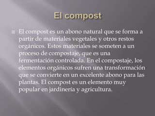    El compost es un abono natural que se forma a
    partir de materiales vegetales y otros restos
    orgánicos. Estos materiales se someten a un
    proceso de compostaje, que es una
    fermentación controlada. En el compostaje, los
    elementos orgánicos sufren una transformación
    que se convierte en un excelente abono para las
    plantas. El compost es un elemento muy
    popular en jardinería y agricultura.
 