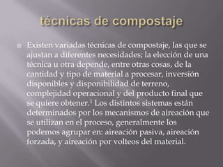    Existen variadas técnicas de compostaje, las que se
    ajustan a diferentes necesidades; la elección de una
    técnica u otra depende, entre otras cosas, de la
    cantidad y tipo de material a procesar, inversión
    disponibles y disponibilidad de terreno,
    complejidad operacional y del producto final que
    se quiere obtener.1 Los distintos sistemas están
    determinados por los mecanismos de aireación que
    se utilizan en el proceso, generalmente los
    podemos agrupar en: aireación pasiva, aireación
    forzada, y aireación por volteos del material.
 