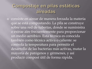    consiste en airear de manera forzada la materia
    que se está compostando. La pila se construye
    sobre una red de tuberías, donde se suministra
    o extrae aire frecuentemente para proporcionar
    un medio aeróbico. Esta técnica es conocida
    también como técnica activa o caliente: se
    controla la temperatura para permitir el
    desarrollo de las bacterias más activas, matar la
    mayoría de patógenos y gérmenes, y así
    producir compost útil de forma rápida.
 
