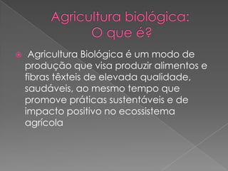  Agricultura Biológica é um modo de
produção que visa produzir alimentos e
fibras têxteis de elevada qualidade,
saudáveis, ao mesmo tempo que
promove práticas sustentáveis e de
impacto positivo no ecossistema
agrícola
 
