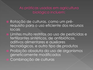  Rotação de culturas, como um pré-
requisito para o uso eficiente dos recursos
locais
 Limites muito restritos ao uso de pesticidas e
fertilizantes sintéticos, de antibióticos,
aditivos alimentares e auxiliares
tecnológicos, e outro tipo de produtos
 Proibição absoluta do uso de organismos
geneticamente modificados
 Combinação de culturas
 