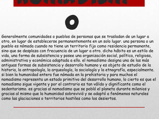 Nomadism
o
Generalmente comunidades o pueblos de personas que se trasladan de un lugar a
otro, en lugar de establecerse permanentemente en un solo lugar. una persona o un
pueblo es nómada cuando no tiene un territorio fijo como residencia permanente,
sino que se desplaza con frecuencia de un lugar a otro. dicho hábito es un estilo de
vida, una forma de subsistencia y posee una organización social, política, religiosa,
administrativa y económica adaptada a ello. el nomadismo designa una de las más
antiguas formas de subsistencia y desarrollo humano y es objeto de estudio de la
historia, la antropología, la arqueología, la sociología y la etnografía, especialmente.
si bien la humanidad entera fue nómada en la prehistoria y para muchos el
nomadismo representa un estado primitivo del desarrollo humano, lo cierto es que el
nomadismo sigue vigente y por el contrario es tan válido y dignificante como el
sedentarismo. es gracias al nomadismo que se pobló el planeta durante milenios y
gracias al mismo que la humanidad sobrevivió y se adaptó a fenómenos naturales
como las glaciaciones o territorios hostiles como los desiertos.

 